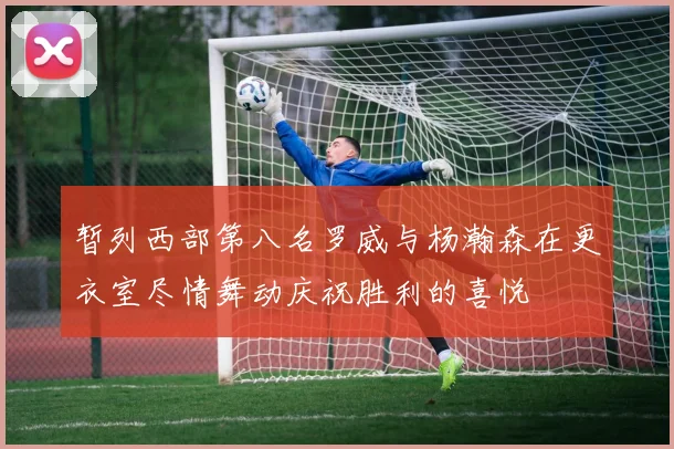 暂列西部第八名罗威与杨瀚森在更衣室尽情舞动庆祝胜利的喜悦